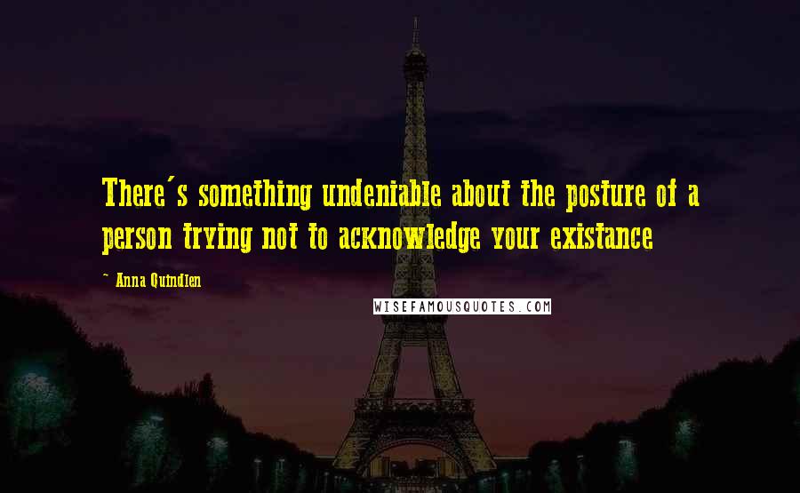 Anna Quindlen Quotes: There's something undeniable about the posture of a person trying not to acknowledge your existance