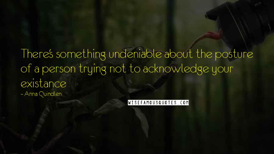 Anna Quindlen Quotes: There's something undeniable about the posture of a person trying not to acknowledge your existance