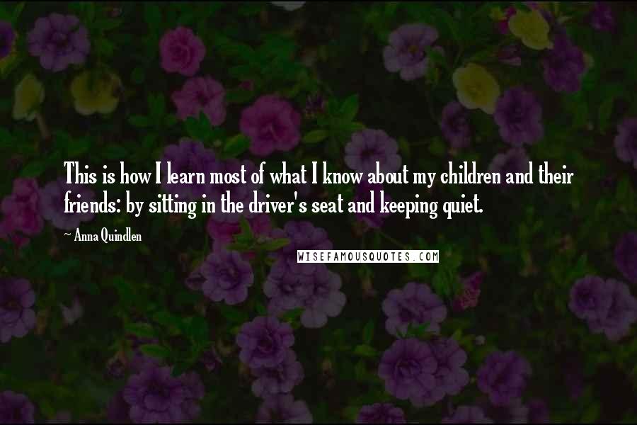 Anna Quindlen Quotes: This is how I learn most of what I know about my children and their friends: by sitting in the driver's seat and keeping quiet.