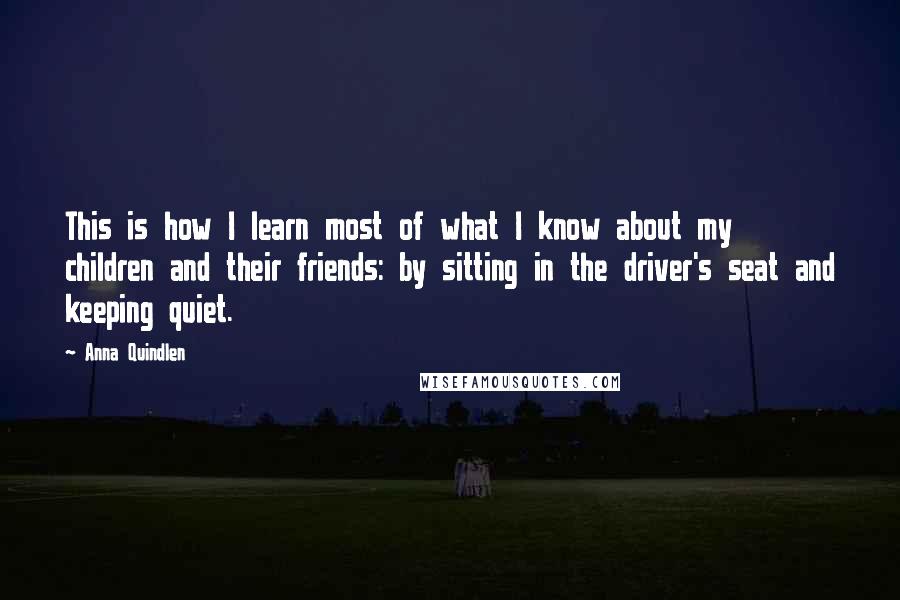 Anna Quindlen Quotes: This is how I learn most of what I know about my children and their friends: by sitting in the driver's seat and keeping quiet.