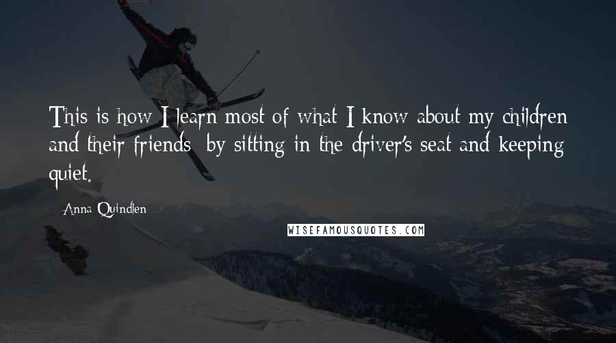 Anna Quindlen Quotes: This is how I learn most of what I know about my children and their friends: by sitting in the driver's seat and keeping quiet.