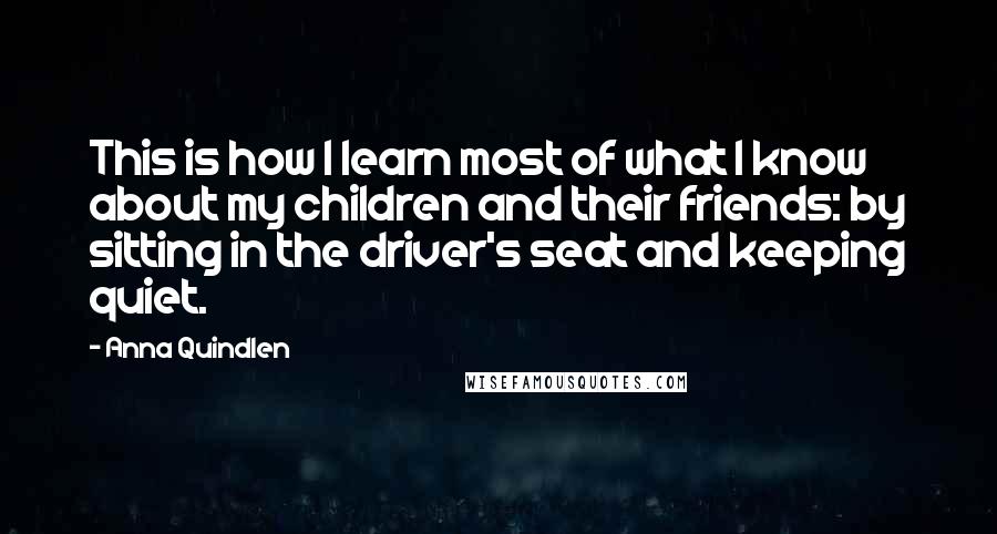 Anna Quindlen Quotes: This is how I learn most of what I know about my children and their friends: by sitting in the driver's seat and keeping quiet.