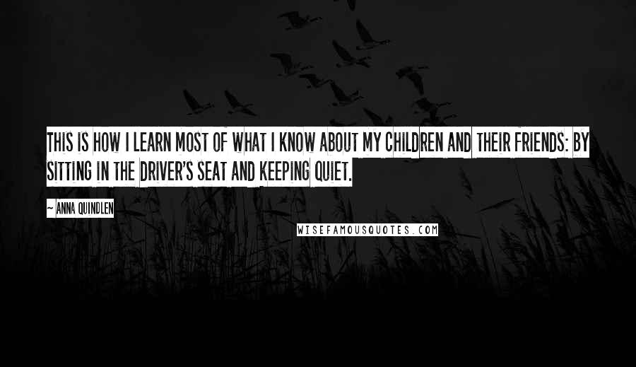 Anna Quindlen Quotes: This is how I learn most of what I know about my children and their friends: by sitting in the driver's seat and keeping quiet.