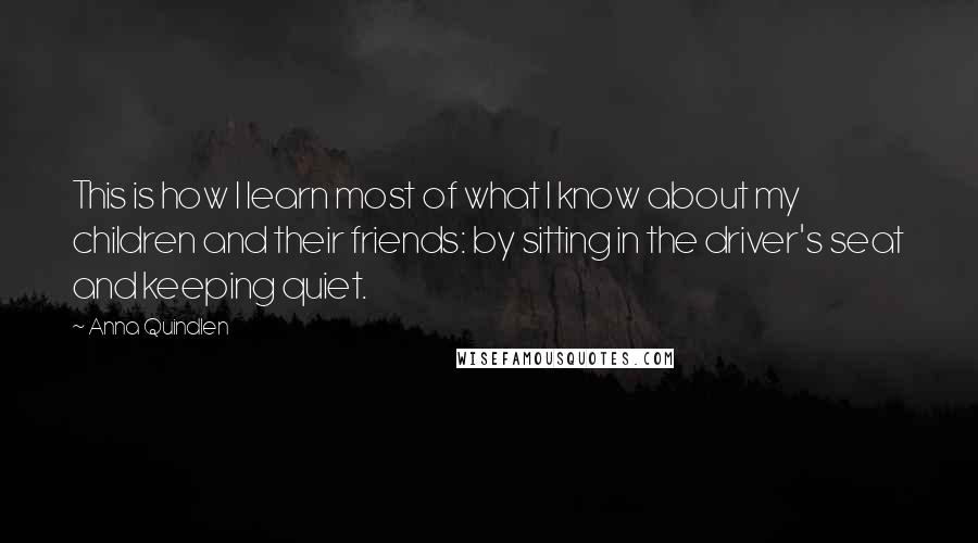 Anna Quindlen Quotes: This is how I learn most of what I know about my children and their friends: by sitting in the driver's seat and keeping quiet.