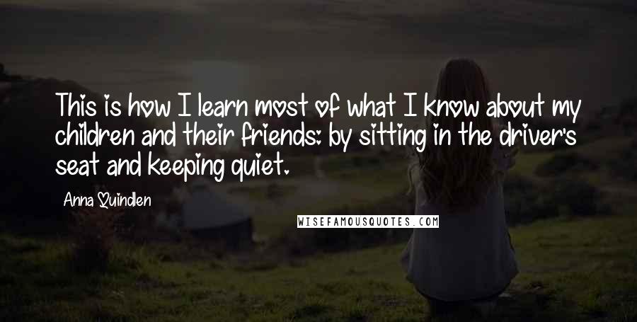 Anna Quindlen Quotes: This is how I learn most of what I know about my children and their friends: by sitting in the driver's seat and keeping quiet.