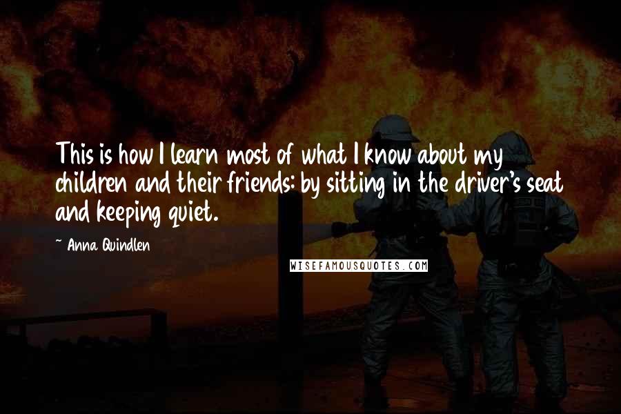 Anna Quindlen Quotes: This is how I learn most of what I know about my children and their friends: by sitting in the driver's seat and keeping quiet.