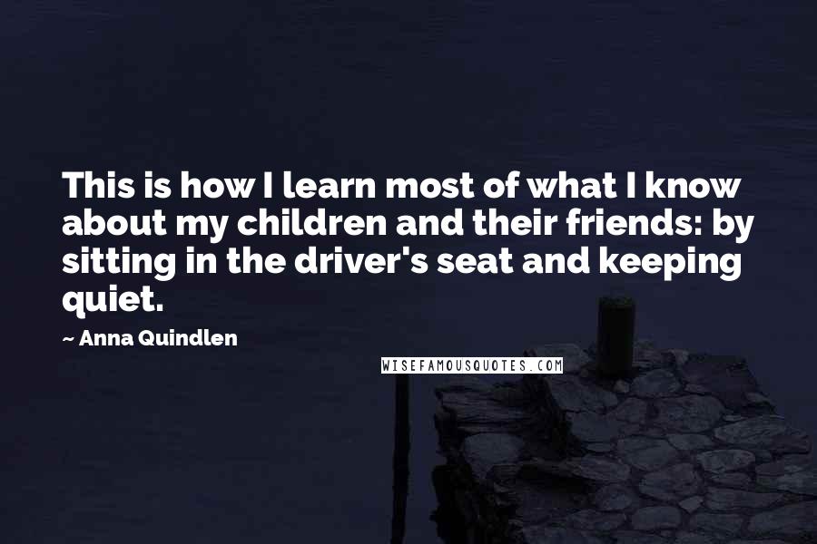 Anna Quindlen Quotes: This is how I learn most of what I know about my children and their friends: by sitting in the driver's seat and keeping quiet.