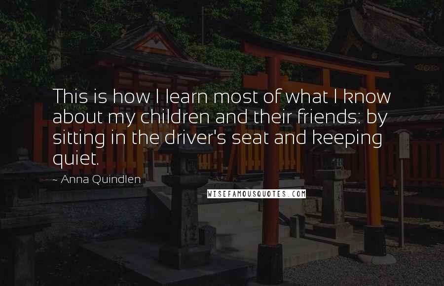 Anna Quindlen Quotes: This is how I learn most of what I know about my children and their friends: by sitting in the driver's seat and keeping quiet.