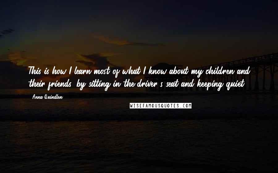 Anna Quindlen Quotes: This is how I learn most of what I know about my children and their friends: by sitting in the driver's seat and keeping quiet.