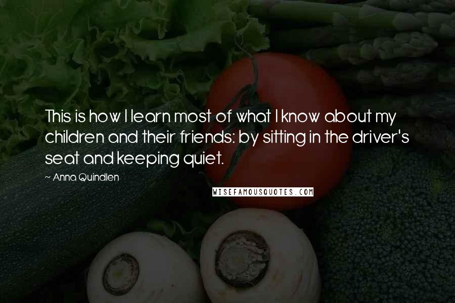 Anna Quindlen Quotes: This is how I learn most of what I know about my children and their friends: by sitting in the driver's seat and keeping quiet.