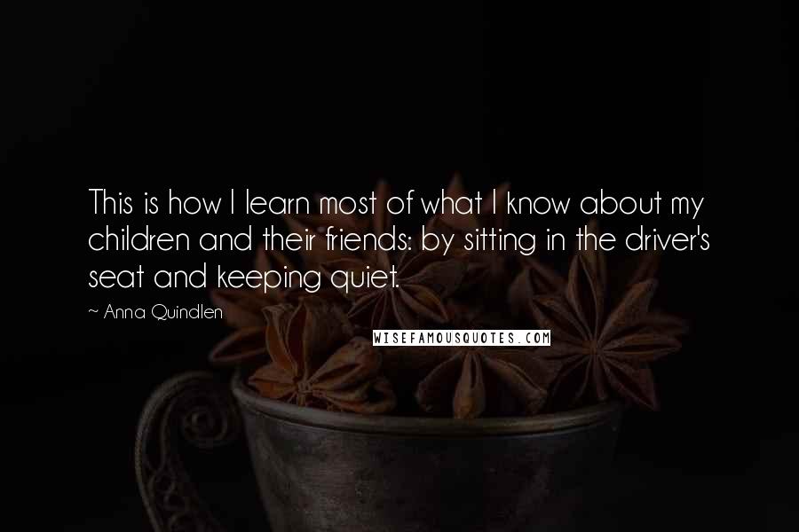 Anna Quindlen Quotes: This is how I learn most of what I know about my children and their friends: by sitting in the driver's seat and keeping quiet.