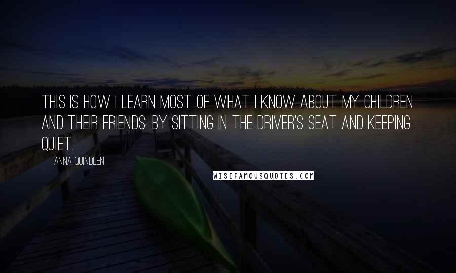 Anna Quindlen Quotes: This is how I learn most of what I know about my children and their friends: by sitting in the driver's seat and keeping quiet.