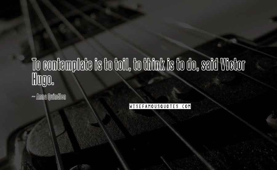Anna Quindlen Quotes: To contemplate is to toil, to think is to do, said Victor Hugo.