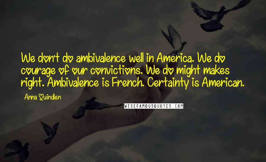 Anna Quindlen Quotes: We don't do ambivalence well in America. We do courage of our convictions. We do might makes right. Ambivalence is French. Certainty is American.