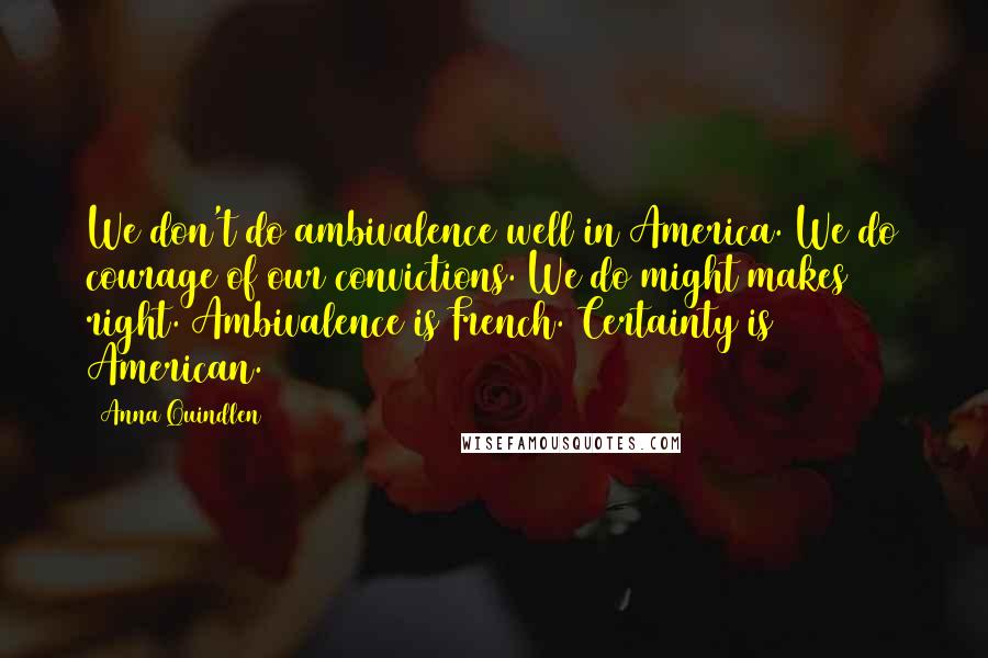 Anna Quindlen Quotes: We don't do ambivalence well in America. We do courage of our convictions. We do might makes right. Ambivalence is French. Certainty is American.