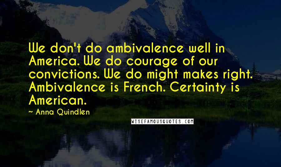 Anna Quindlen Quotes: We don't do ambivalence well in America. We do courage of our convictions. We do might makes right. Ambivalence is French. Certainty is American.