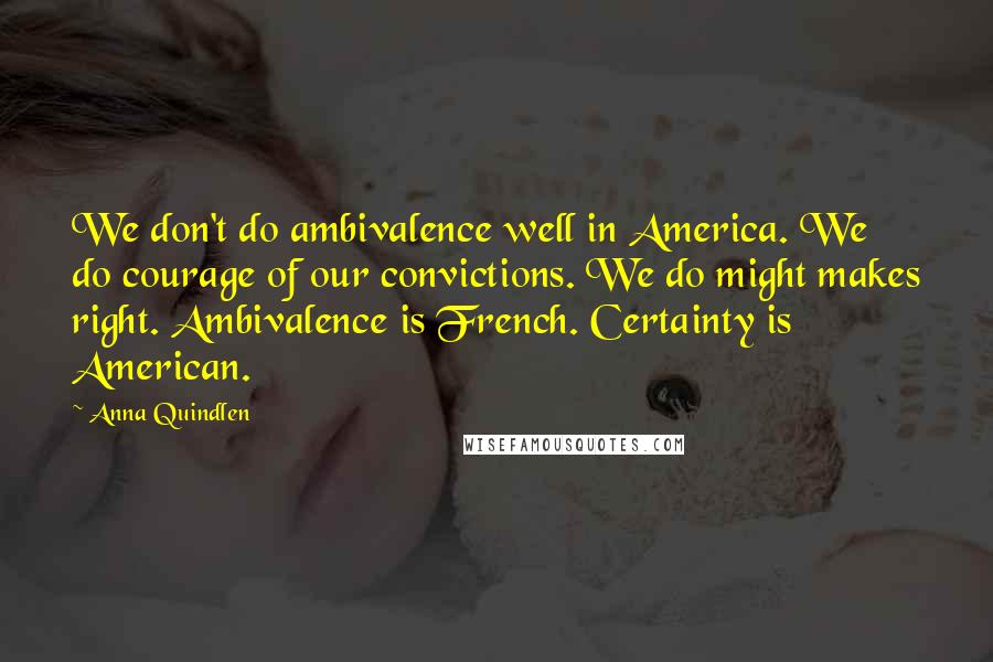 Anna Quindlen Quotes: We don't do ambivalence well in America. We do courage of our convictions. We do might makes right. Ambivalence is French. Certainty is American.