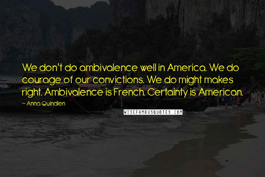 Anna Quindlen Quotes: We don't do ambivalence well in America. We do courage of our convictions. We do might makes right. Ambivalence is French. Certainty is American.