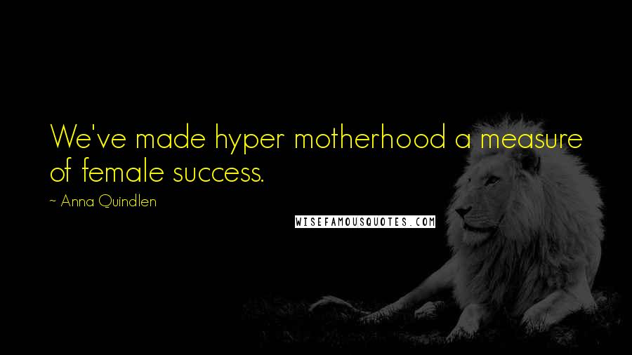 Anna Quindlen Quotes: We've made hyper motherhood a measure of female success.