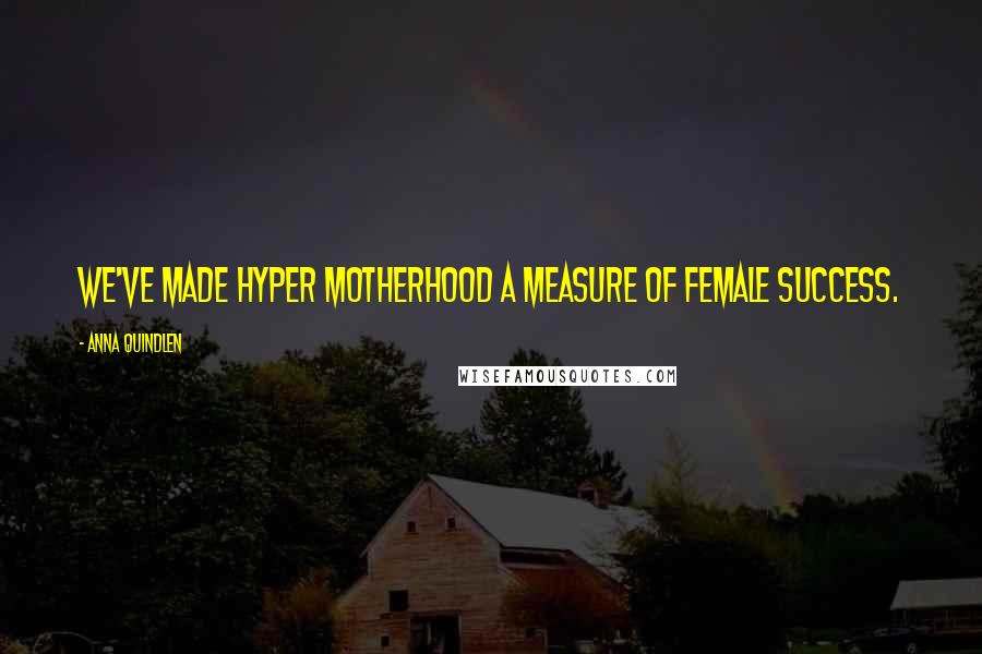 Anna Quindlen Quotes: We've made hyper motherhood a measure of female success.