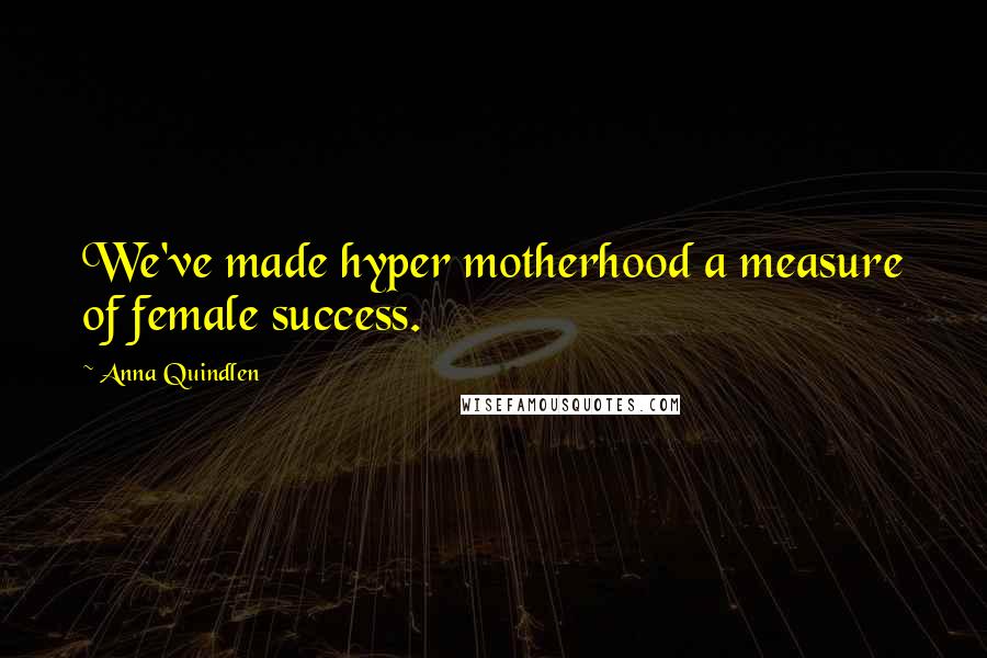 Anna Quindlen Quotes: We've made hyper motherhood a measure of female success.