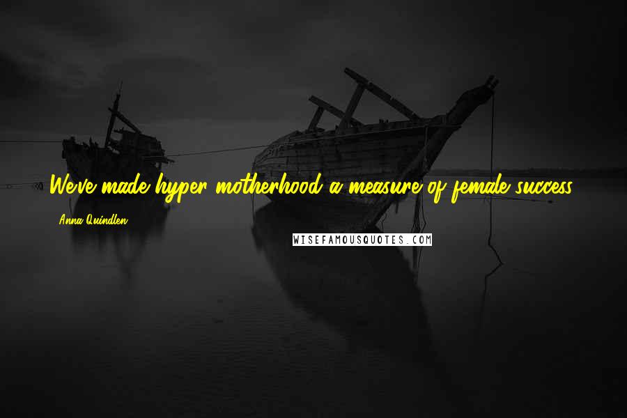 Anna Quindlen Quotes: We've made hyper motherhood a measure of female success.