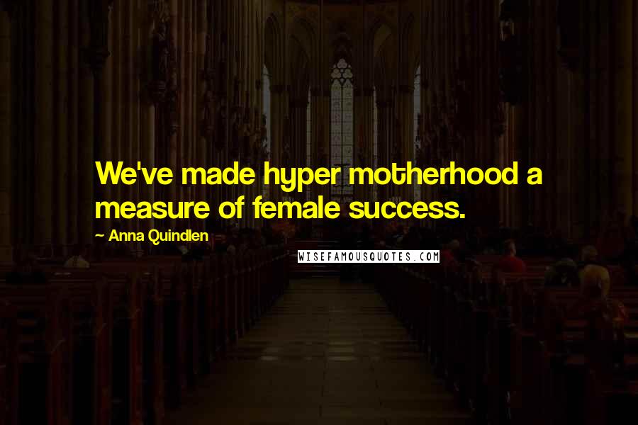 Anna Quindlen Quotes: We've made hyper motherhood a measure of female success.