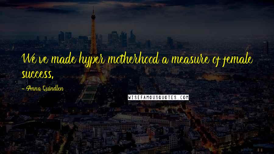 Anna Quindlen Quotes: We've made hyper motherhood a measure of female success.