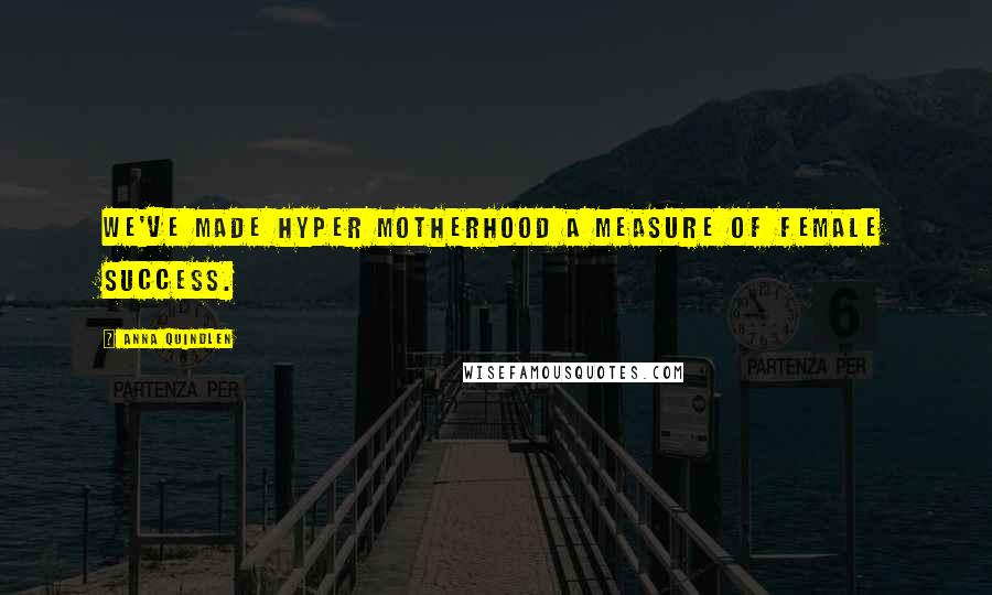 Anna Quindlen Quotes: We've made hyper motherhood a measure of female success.