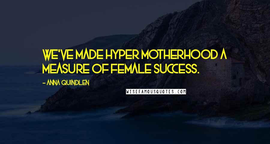 Anna Quindlen Quotes: We've made hyper motherhood a measure of female success.