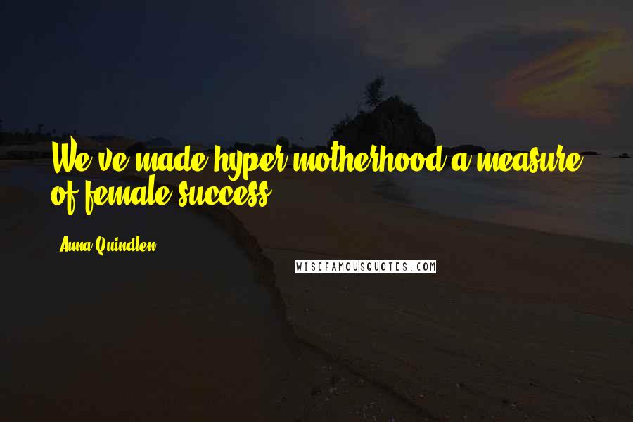 Anna Quindlen Quotes: We've made hyper motherhood a measure of female success.