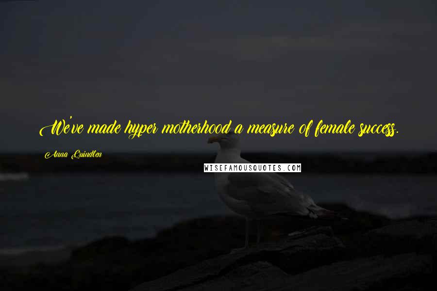 Anna Quindlen Quotes: We've made hyper motherhood a measure of female success.