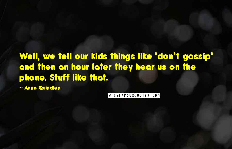 Anna Quindlen Quotes: Well, we tell our kids things like 'don't gossip' and then an hour later they hear us on the phone. Stuff like that.