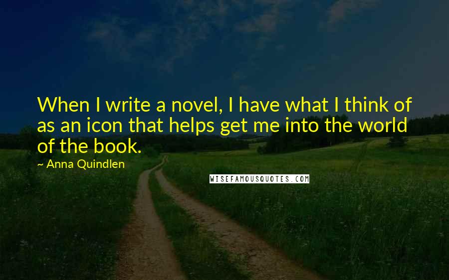 Anna Quindlen Quotes: When I write a novel, I have what I think of as an icon that helps get me into the world of the book.