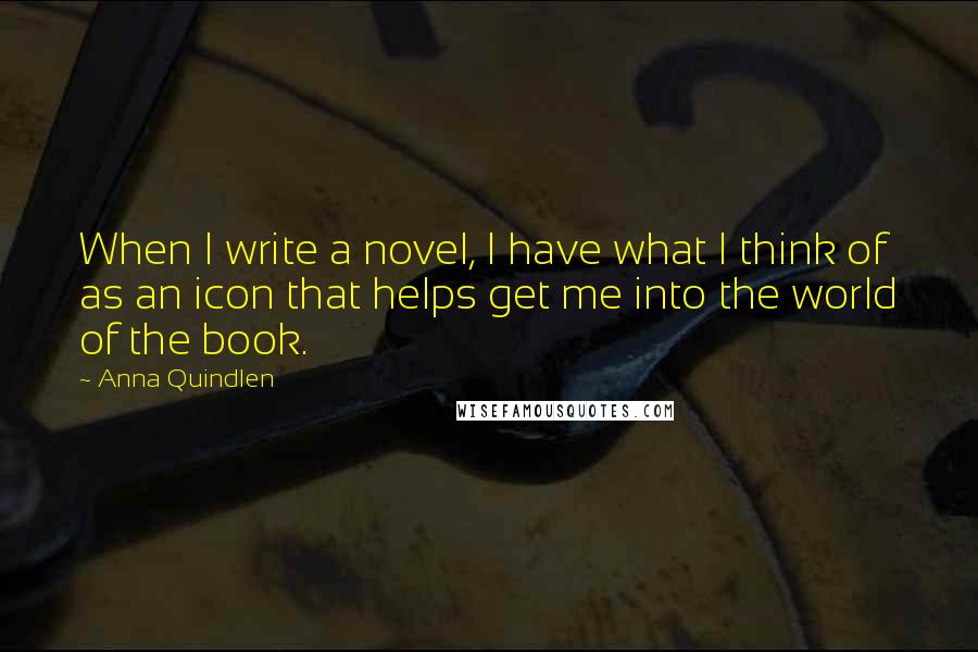 Anna Quindlen Quotes: When I write a novel, I have what I think of as an icon that helps get me into the world of the book.