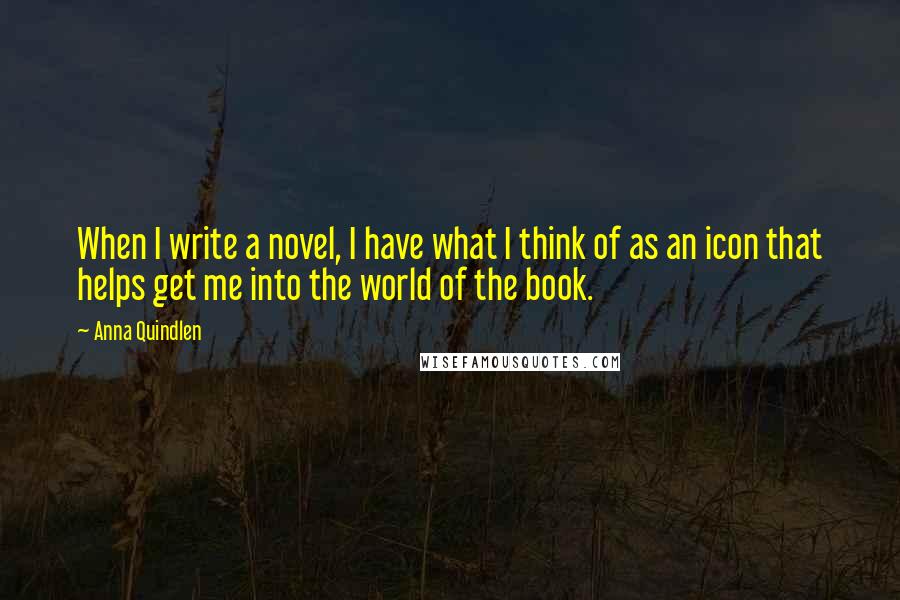 Anna Quindlen Quotes: When I write a novel, I have what I think of as an icon that helps get me into the world of the book.