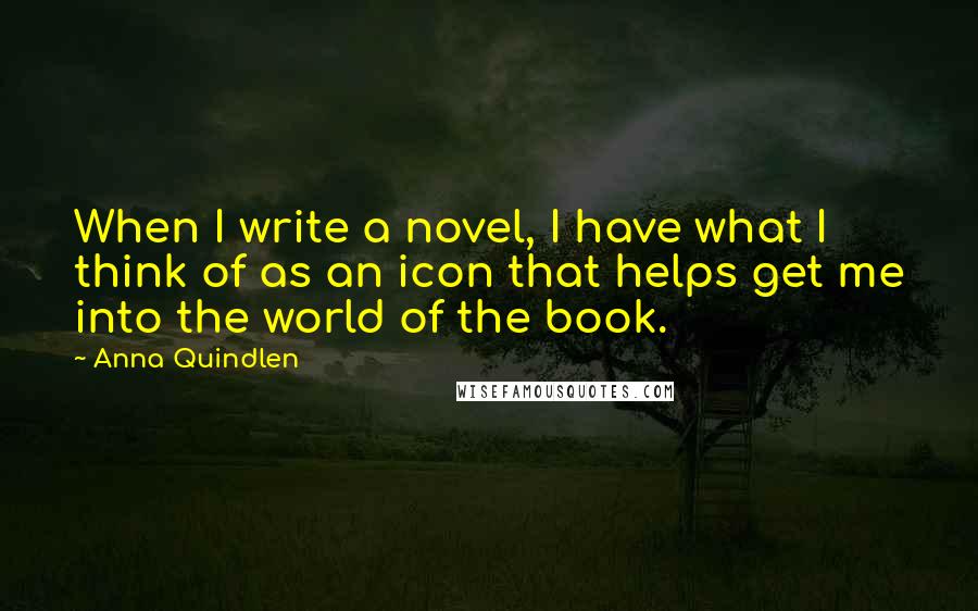 Anna Quindlen Quotes: When I write a novel, I have what I think of as an icon that helps get me into the world of the book.