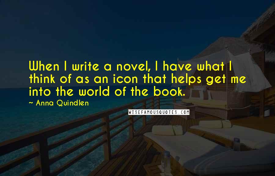 Anna Quindlen Quotes: When I write a novel, I have what I think of as an icon that helps get me into the world of the book.