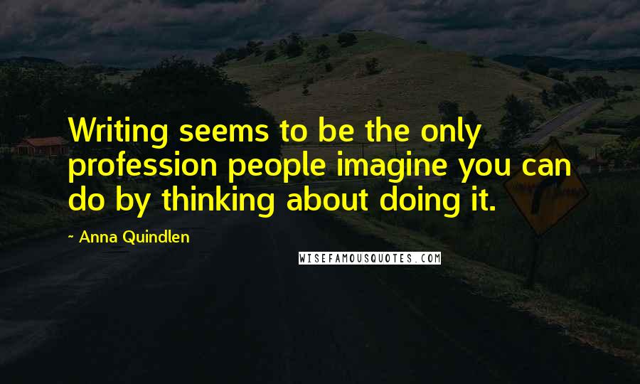 Anna Quindlen Quotes: Writing seems to be the only profession people imagine you can do by thinking about doing it.
