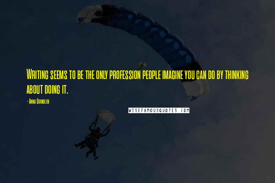 Anna Quindlen Quotes: Writing seems to be the only profession people imagine you can do by thinking about doing it.