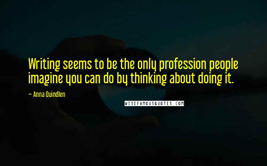 Anna Quindlen Quotes: Writing seems to be the only profession people imagine you can do by thinking about doing it.