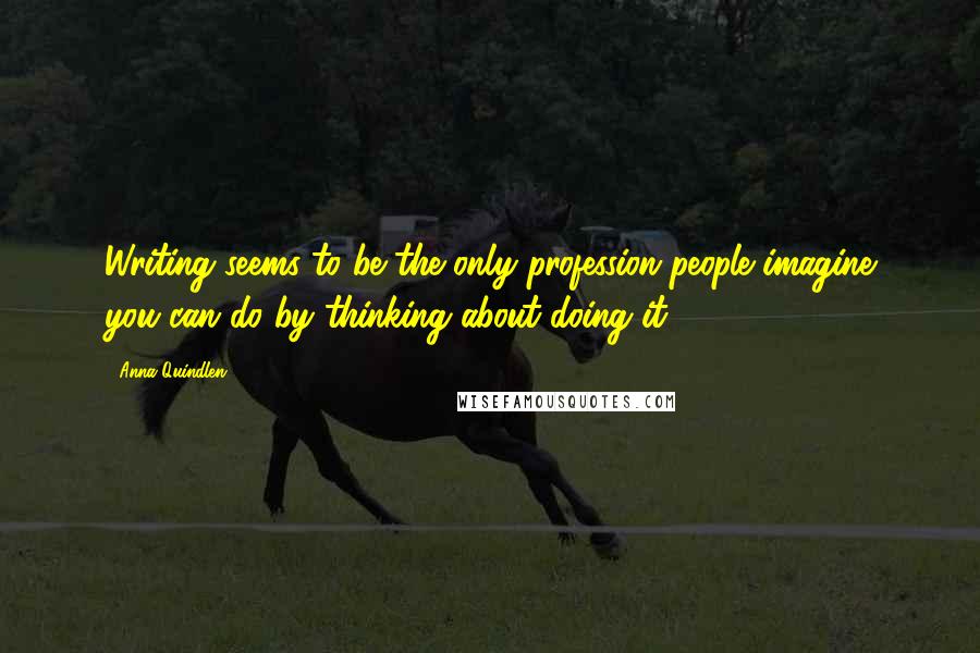 Anna Quindlen Quotes: Writing seems to be the only profession people imagine you can do by thinking about doing it.