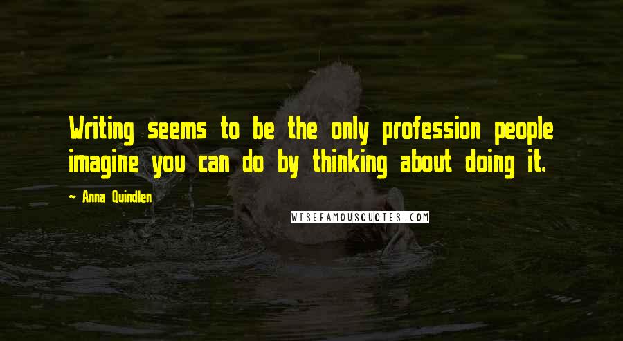 Anna Quindlen Quotes: Writing seems to be the only profession people imagine you can do by thinking about doing it.