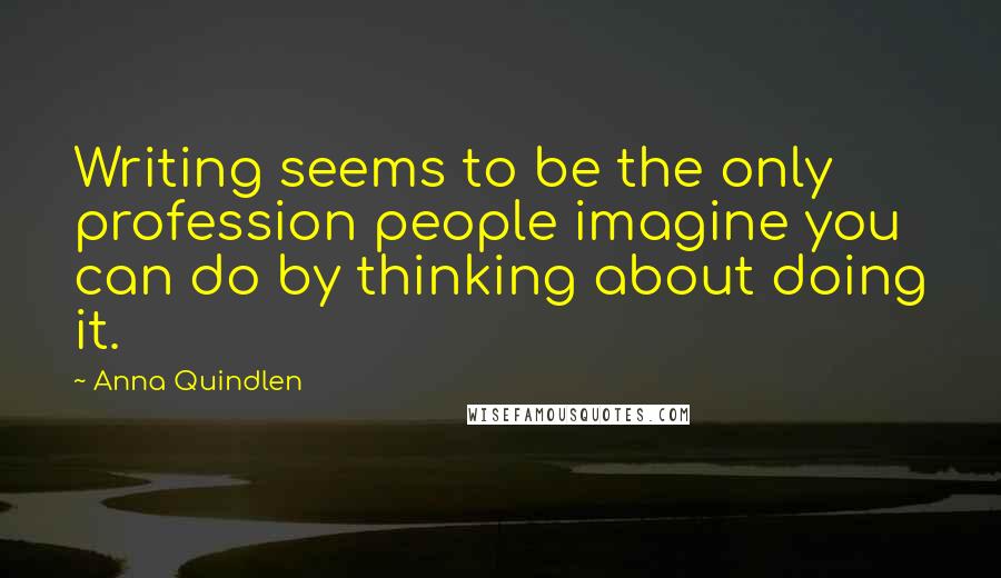 Anna Quindlen Quotes: Writing seems to be the only profession people imagine you can do by thinking about doing it.