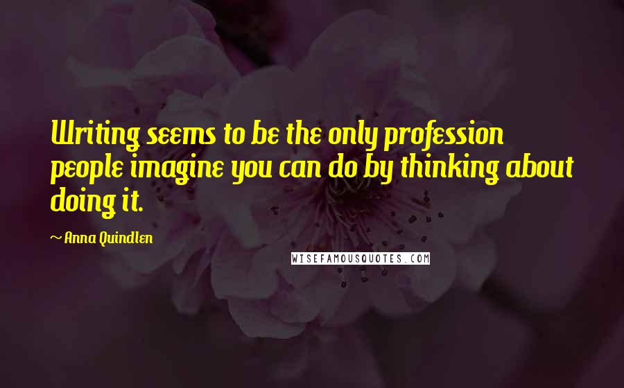 Anna Quindlen Quotes: Writing seems to be the only profession people imagine you can do by thinking about doing it.