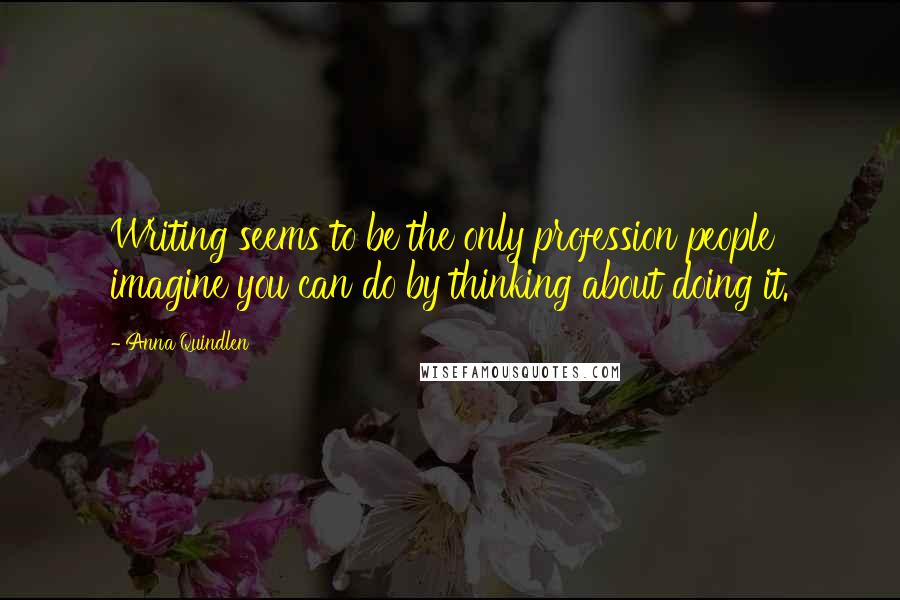 Anna Quindlen Quotes: Writing seems to be the only profession people imagine you can do by thinking about doing it.