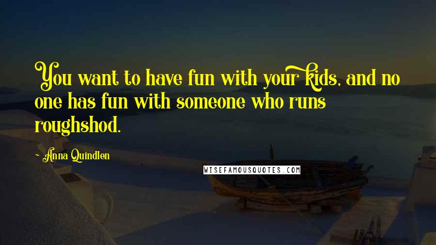 Anna Quindlen Quotes: You want to have fun with your kids, and no one has fun with someone who runs roughshod.