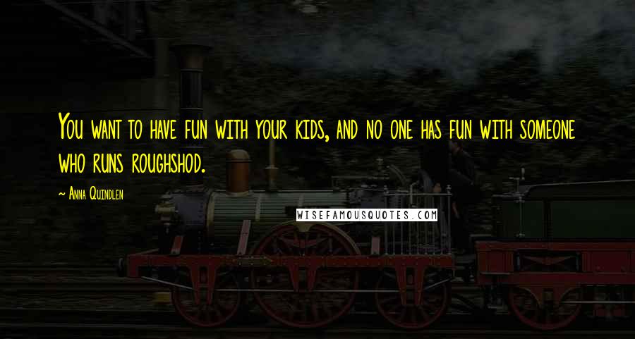 Anna Quindlen Quotes: You want to have fun with your kids, and no one has fun with someone who runs roughshod.