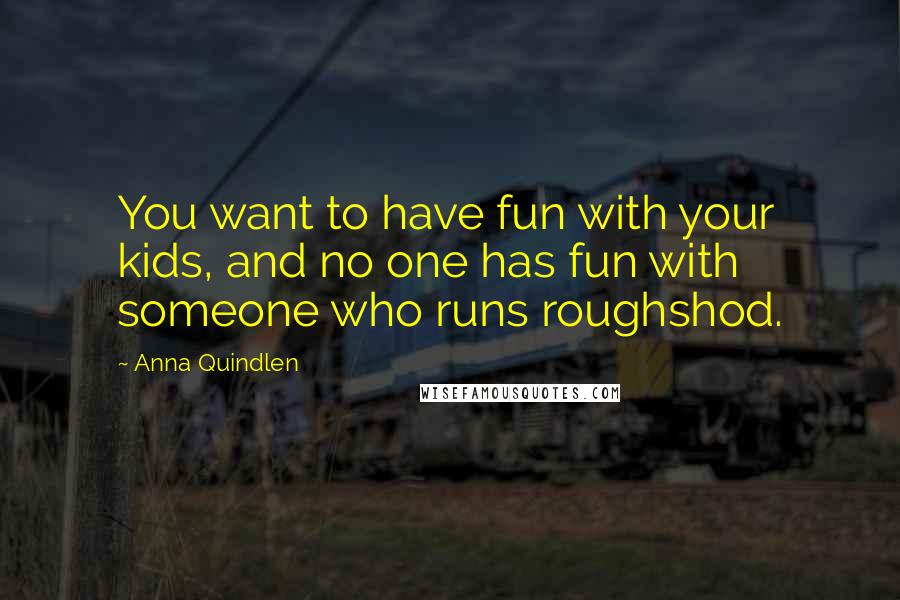 Anna Quindlen Quotes: You want to have fun with your kids, and no one has fun with someone who runs roughshod.