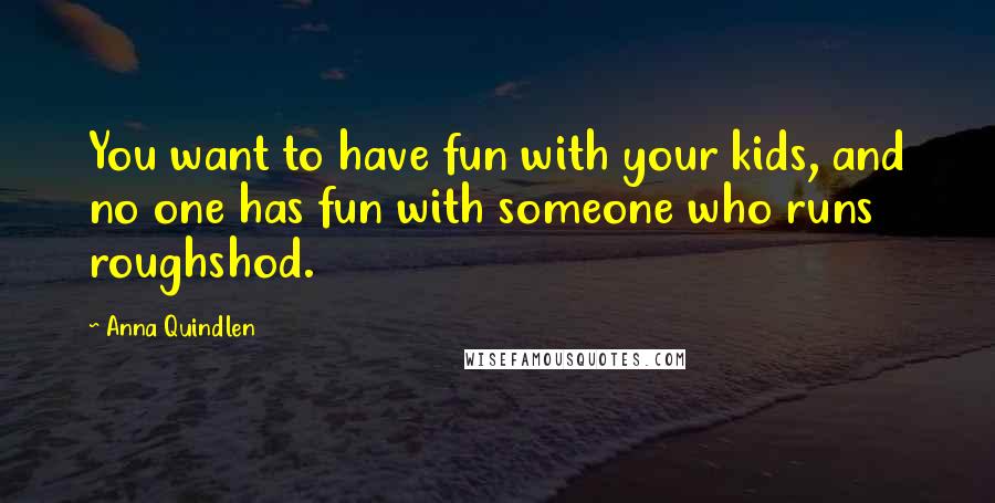 Anna Quindlen Quotes: You want to have fun with your kids, and no one has fun with someone who runs roughshod.